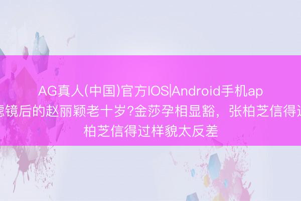 AG真人(中国)官方IOS|Android手机app下载 丢掉滤镜后的赵丽颖老十岁?金莎孕相显豁，张柏芝信得过样貌太反差
