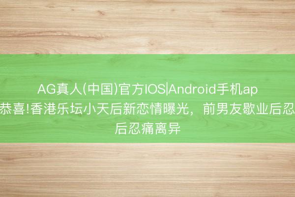 AG真人(中国)官方IOS|Android手机app下载 恭喜!香港乐坛小天后新恋情曝光，前男友歇业后忍痛离异
