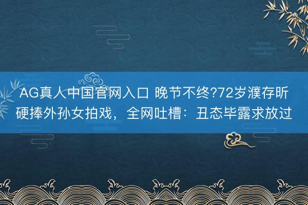 AG真人中国官网入口 晚节不终?72岁濮存昕硬捧外孙女拍戏，全网吐槽：丑态毕露求放过