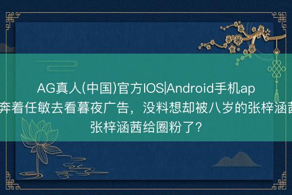 AG真人(中国)官方IOS|Android手机app下载 正本奔着任敏去看暮夜广告，没料想却被八岁的张梓涵茜给圈粉了?