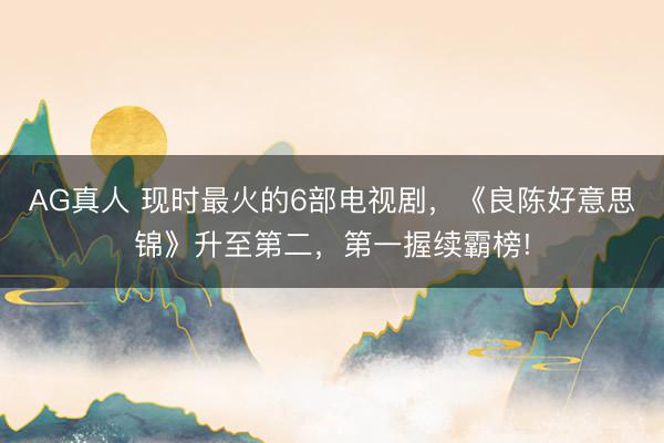 AG真人 现时最火的6部电视剧,《良陈好意思锦》升至第二,第一握续霸榜!