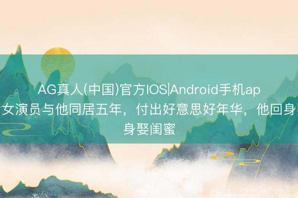 AG真人(中国)官方IOS|Android手机app下载 女演员与他同居五年，付出好意思好年华，他回身娶闺蜜
