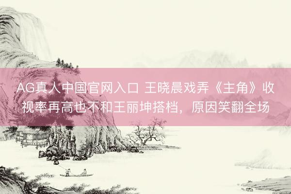 AG真人中国官网入口 王晓晨戏弄《主角》收视率再高也不和王丽坤搭档，原因笑翻全场
