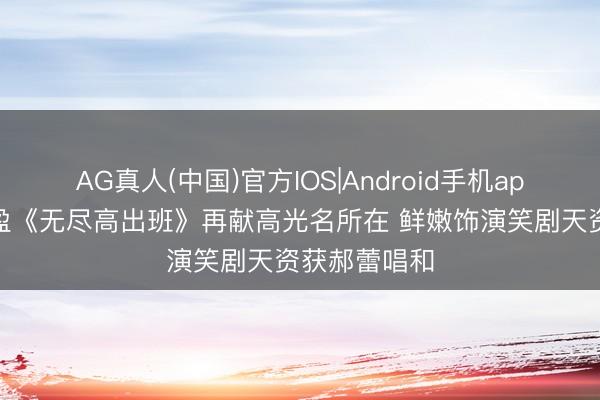AG真人(中国)官方IOS|Android手机app下载 张可盈《无尽高出班》再献高光名所在 鲜嫩饰演笑剧天资获郝蕾唱和