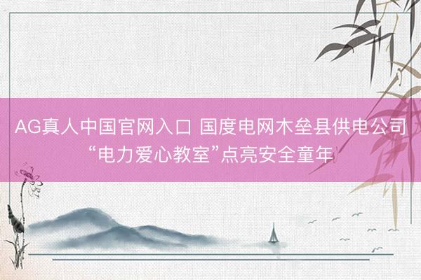 AG真人中国官网入口 国度电网木垒县供电公司“电力爱心教室”点亮安全童年