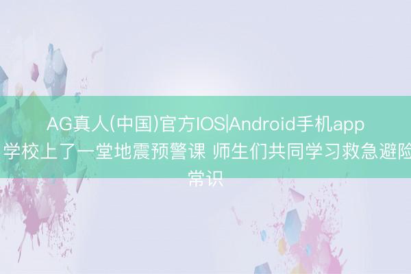 AG真人(中国)官方IOS|Android手机app下载 学校上了一堂地震预警课 师生们共同学习救急避险常识