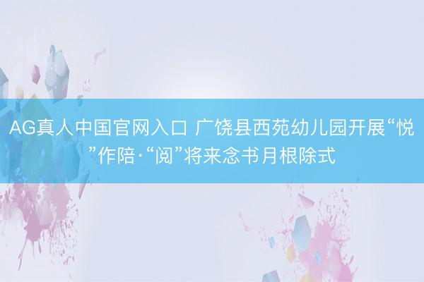 AG真人中国官网入口 广饶县西苑幼儿园开展“悦”作陪·“阅”将来念书月根除式