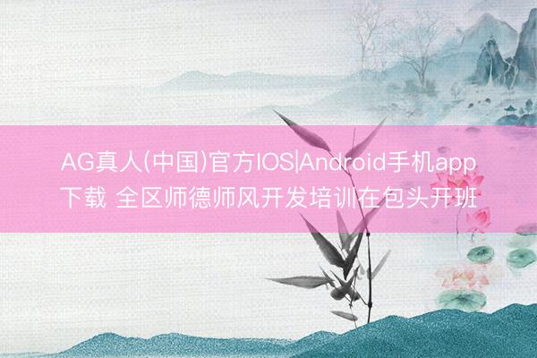 AG真人(中国)官方IOS|Android手机app下载 全区师德师风开发培训在包头开班
