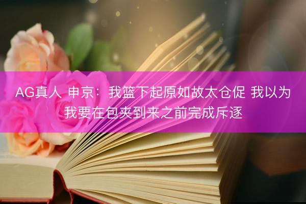 AG真人 申京:我篮下起原如故太仓促 我以为我要在包夹到来之前完成斥逐