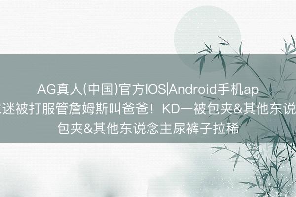 AG真人(中国)官方IOS|Android手机app下载 键盘侠|球迷被打服管詹姆斯叫爸爸！KD一被包夹&其他东说念主尿裤子拉稀