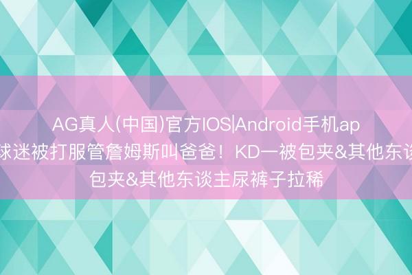 AG真人(中国)官方IOS|Android手机app下载 键盘侠|球迷被打服管詹姆斯叫爸爸！KD一被包夹&其他东谈主尿裤子拉稀