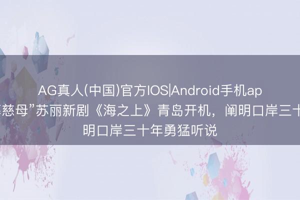 AG真人(中国)官方IOS|Android手机app下载 “荧幕慈母”苏丽新剧《海之上》青岛开机,阐明口岸三十年勇猛听说
