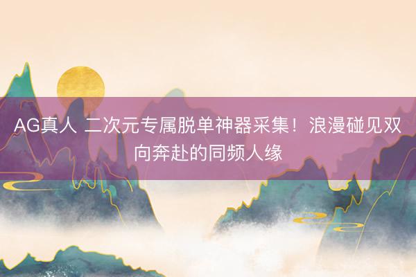 AG真人 二次元专属脱单神器采集！浪漫碰见双向奔赴的同频人缘