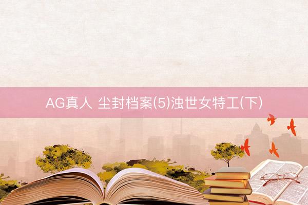 AG真人 尘封档案(5)浊世女特工(下)