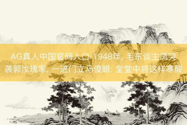 AG真人中国官网入口 1948年， 毛东谈主凤突袭郭汝瑰家， 一进门立马傻眼: 堂堂中将这样寒酸