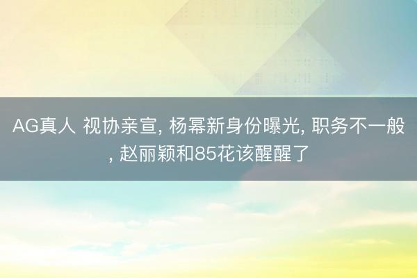 AG真人 视协亲宣， 杨幂新身份曝光， 职务不一般， 赵丽颖和85花该醒醒了