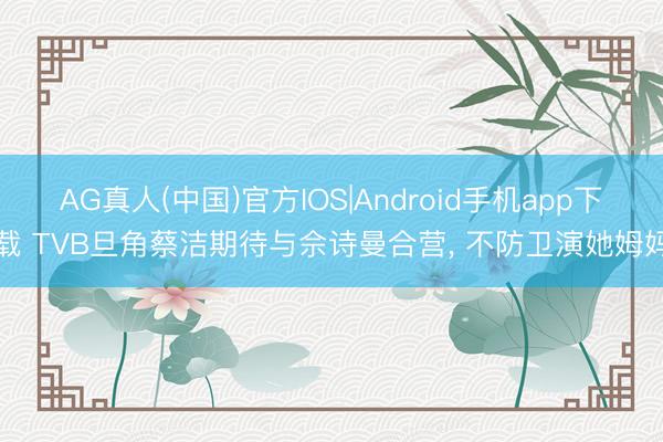 AG真人(中国)官方IOS|Android手机app下载 TVB旦角蔡洁期待与佘诗曼合营， 不防卫演她姆妈