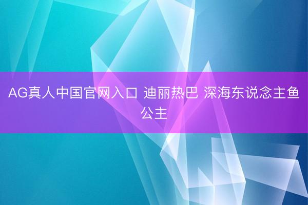 AG真人中国官网入口 迪丽热巴 深海东说念主鱼公主