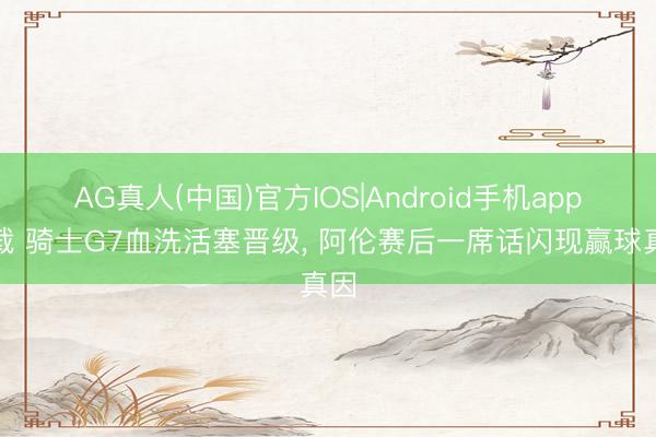 AG真人(中国)官方IOS|Android手机app下载 骑士G7血洗活塞晋级， 阿伦赛后一席话闪现赢球真因