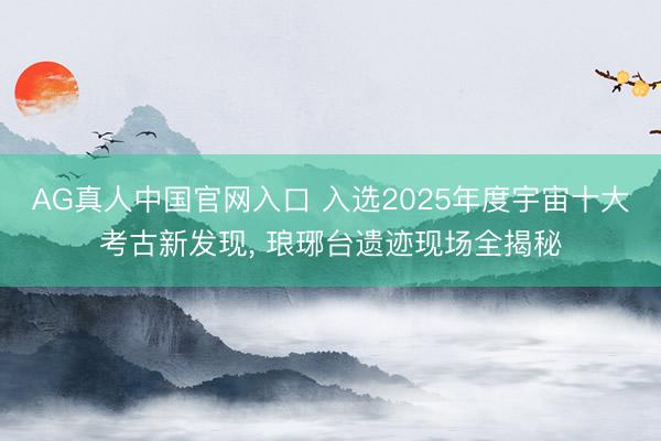 AG真人中国官网入口 入选2025年度宇宙十大考古新发现， 琅琊台遗迹现场全揭秘