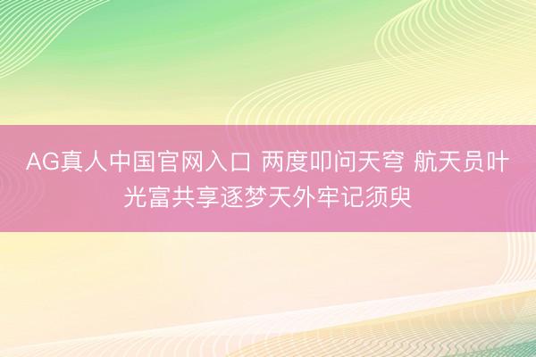 AG真人中国官网入口 两度叩问天穹 航天员叶光富共享逐梦天外牢记须臾