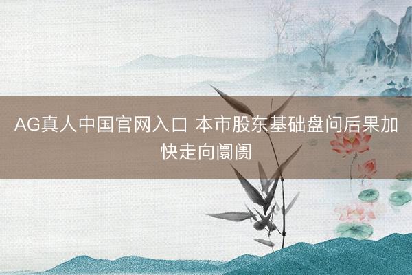 AG真人中国官网入口 本市股东基础盘问后果加快走向阛阓