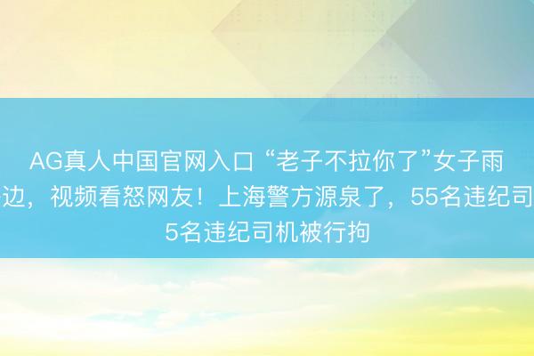 AG真人中国官网入口 “老子不拉你了”女子雨天被甩路边，视频看怒网友！上海警方源泉了，55名违纪司机被行拘
