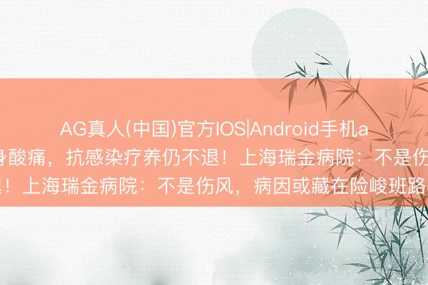 AG真人(中国)官方IOS|Android手机app下载 须眉抓续高烧、全身酸痛，抗感染疗养仍不退！上海瑞金病院：不是伤风，病因或藏在险峻班路上