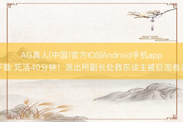 AG真人(中国)官方IOS|Android手机app下载 死活40分钟！派出所副长处救东谈主被巨流卷走