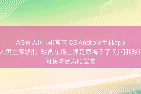 AG真人(中国)官方IOS|Android手机app下载 拉王人奥主席怒批: 球员在场上像是尿裤子了 别问我球迷为啥罢赛
