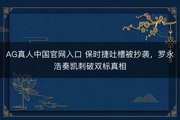 AG真人中国官网入口 保时捷吐槽被抄袭，罗永浩奏凯刺破双标真相