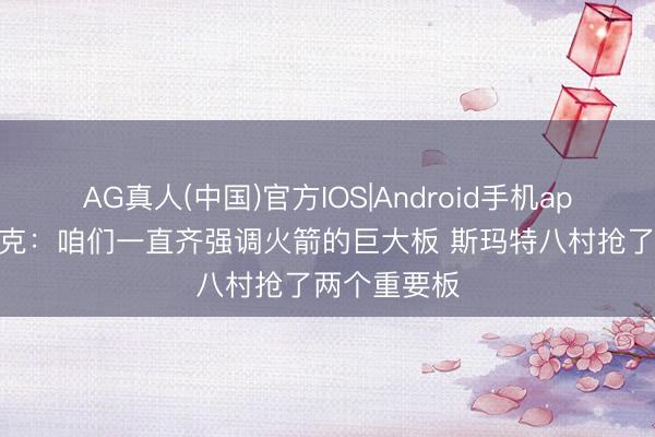 AG真人(中国)官方IOS|Android手机app下载 雷迪克:咱们一直齐强调火箭的巨大板 斯玛特八村抢了两个重要板