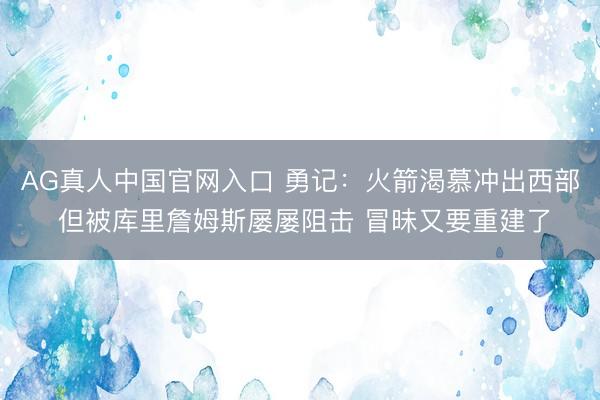 AG真人中国官网入口 勇记：火箭渴慕冲出西部 但被库里詹姆斯屡屡阻击 冒昧又要重建了