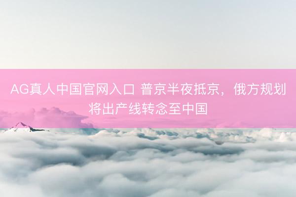 AG真人中国官网入口 普京半夜抵京，俄方规划将出产线转念至中国