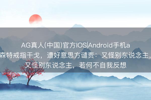 AG真人(中国)官方IOS|Android手机app下载 欧洲求贝森特戒指干戈,遭好意思方谴责:又怪别东说念主,若何不自我反想
