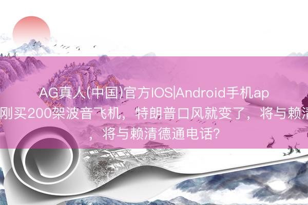 AG真人(中国)官方IOS|Android手机app下载 中方刚买200架波音飞机，特朗普口风就变了，将与赖清德通电话？