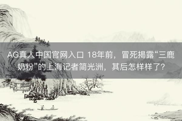 AG真人中国官网入口 18年前，冒死揭露“三鹿奶粉”的上海记者简光洲，其后怎样样了？