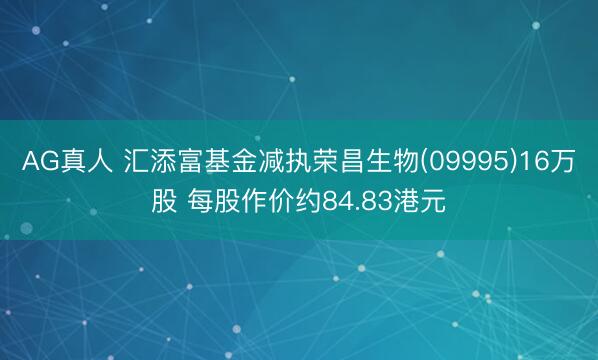 AG真人 汇添富基金减执荣昌生物(09995)16万股 每股作价约84.83港元