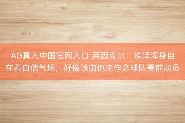 AG真人中国官网入口 莱因克尔：埃泽浑身自在着自信气场，好像该由他来作念球队赛前动员