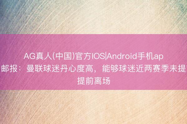 AG真人(中国)官方IOS|Android手机app下载 邮报：曼联球迷丹心度高，能够球迷近两赛季未提前离场