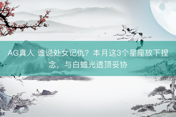 AG真人 谁说处女记仇？本月这3个星座放下捏念，与白蟾光透顶妥协