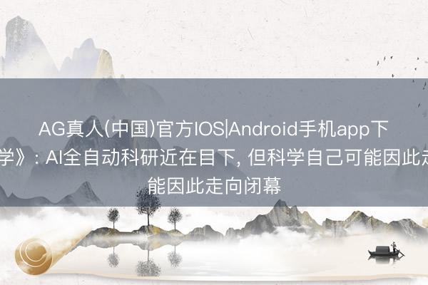 AG真人(中国)官方IOS|Android手机app下载 《科学》: AI全自动科研近在目下, 但科学自己可能因此走向闭幕