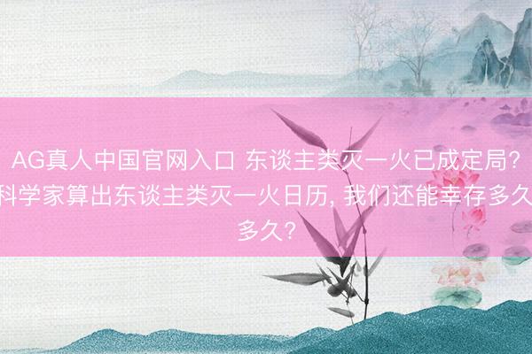 AG真人中国官网入口 东谈主类灭一火已成定局? 科学家算出东谈主类灭一火日历， 我们还能幸存多久?