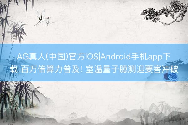 AG真人(中国)官方IOS|Android手机app下载 百万倍算力普及! 室温量子臆测迎要害冲破