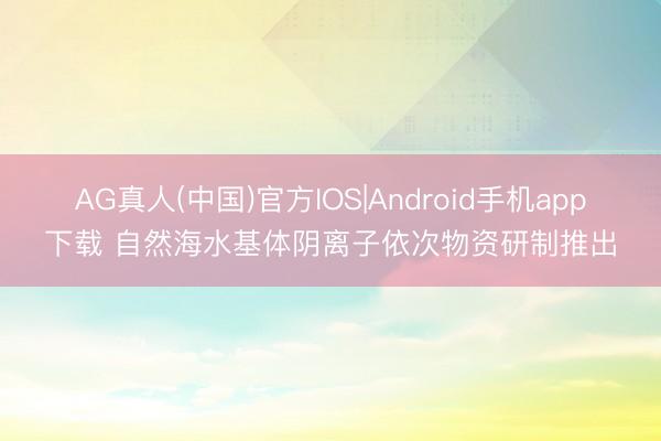 AG真人(中国)官方IOS|Android手机app下载 自然海水基体阴离子依次物资研制推出