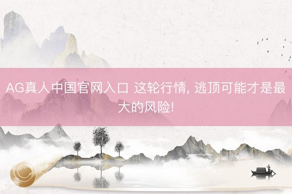 AG真人中国官网入口 这轮行情， 逃顶可能才是最大的风险!