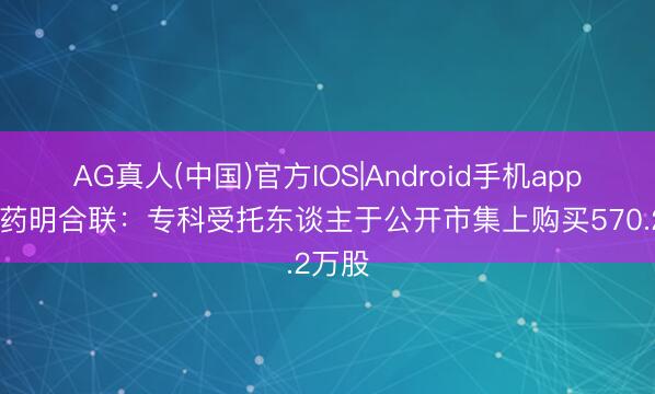 AG真人(中国)官方IOS|Android手机app下载 药明合联：专科受托东谈主于公开市集上购买570.2万股