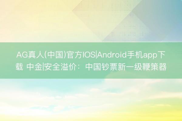 AG真人(中国)官方IOS|Android手机app下载 中金|安全溢价：中国钞票新一级鞭策器