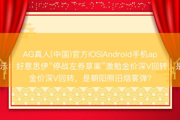 AG真人(中国)官方IOS|Android手机app下载 黄金来去指示：好意思伊“停战左券草案”激勉金价深V回转，是朝阳照旧烟雾弹？