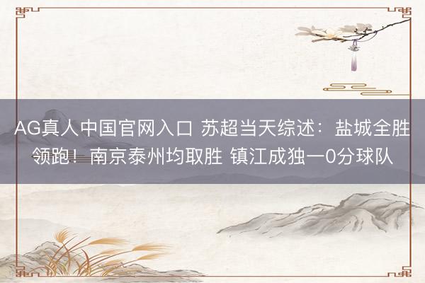 AG真人中国官网入口 苏超当天综述：盐城全胜领跑！南京泰州均取胜 镇江成独一0分球队